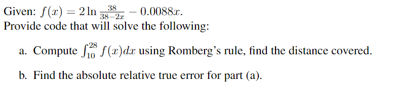 Given: f(x) = 2 ln 38
0.0088x.
38-2x
Provide code that will solve the following:
a. Compute f(x) dx using Romberg's rule, find the distance covered.
b. Find the absolute relative true error for part (a).