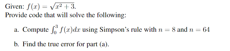 Given: f(x)=√x² +3.
Provide code that will solve the following:
a. Compute f f(x) dx using Simpson's rule with n= 8 and n = 64
b. Find the true error for part (a).
