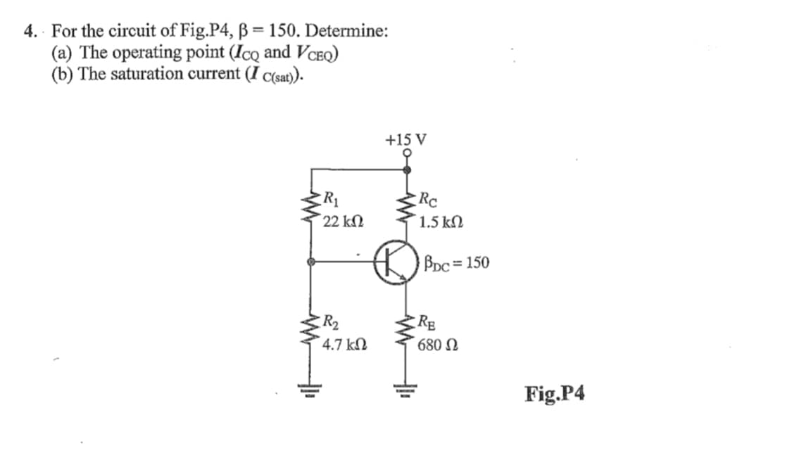 4. For the circuit of Fig.P4, B = 150. Determine:
(a) The operating point (IcQ and VCEQ)
(b) The saturation current (I C(sat)).
+15 V
R1
22 kN
Rc
1.5 kM
BDc = 150
%3D
R2
4.7 kN
Rg
680 N
Fig.P4
