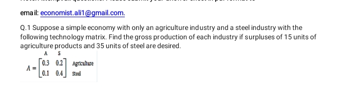 email: economist.ali1@gmail.com.
Q.1 Suppose a simple economy with only an agriculture industry and a steel industry with the
following technology matrix. Find the gross production of each industry if surpluses of 15 units of
agriculture products and 35 units of steel are desired.
A
[0.3 0.2] Agrikultura
A =
0.1 0.4
Sted
