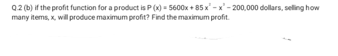 Q.2 (b) if the profit function for a product is P (x) = 5600x + 85 x² - x' - 200,000 dollars, selling how
many items, x, will produce maximum profit? Find the maximum profit.
