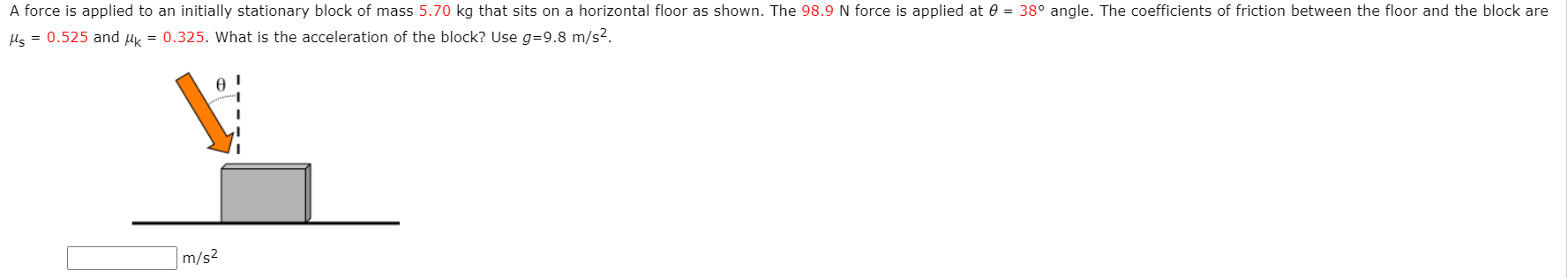 A force is applied to an initially stationary block of mass 5.70 kg that sits on a horizontal floor as shown. The 98.9N force is applied at 0 = 38° angle. The coefficients of friction between the floor and the block are
Hs = 0.525 and uy = 0.325. What is the acceleration of the block? Use g=9.8 m/s2.
