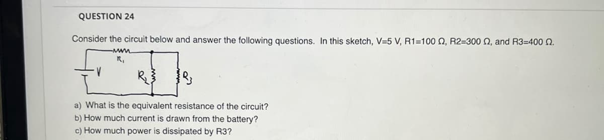 QUESTION 24
Consider the circuit below and answer the following questions. In this sketch, V=5 V, R1=100 2, R2=300 , and R3=400 2.
www
R₁
V
R3
a) What is the equivalent resistance of the circuit?
b) How much current is drawn from the battery?
c) How much power is dissipated by R3?
