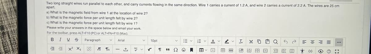 Two long straight wires run parallel to each other, and carry currents flowing in the same direction. Wire 1 carries a current of 1.2 A, and wire 2 carries a current of 2.2 A. The wires are 25 cm
apart.
a) What is the magnetic field from wire 1 at the location of wire 2?
b) What is the magnetic force per unit length felt by wire 2?
c) What is the magnetic force per unit length felt by wire 1?
Please write your answers in the space below and email your work.
For the toolbar, press ALT+F10 (PC) or ALT+FN+F10 (Mac).
B I U S
Paragraph
Arial
B
E
KE X² X₂
>T
1
+
PO
V
v
10pt
¶
99
Ω
描く E
Ⓒ A EB
V T XQ 5 Ĉ =
88 田出田 图用图 + (0)
O ?