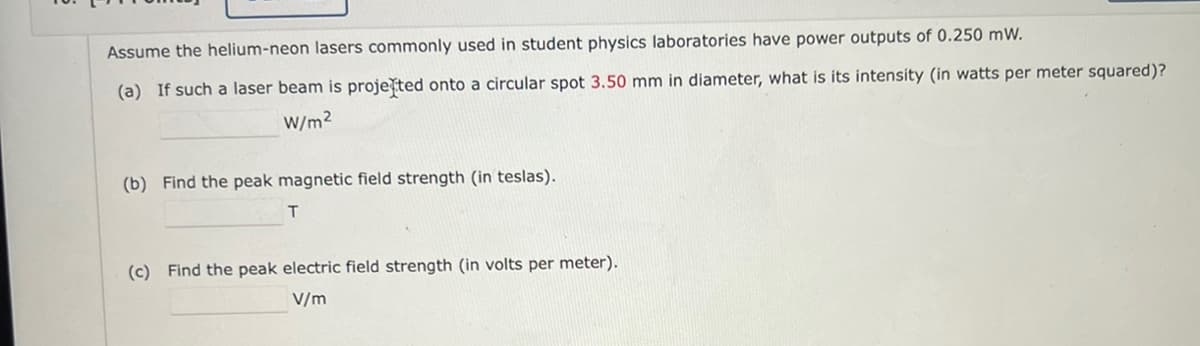 Assume the helium-neon lasers commonly used in student physics laboratories have power outputs of 0.250 mW.
(a) If such a laser beam is proje ted onto a circular spot 3.50 mm in diameter, what is its intensity (in watts per meter squared)?
W/m²
(b) Find the peak magnetic field strength (in teslas).
T
(c) Find the peak electric field strength (in volts per meter).
V/m