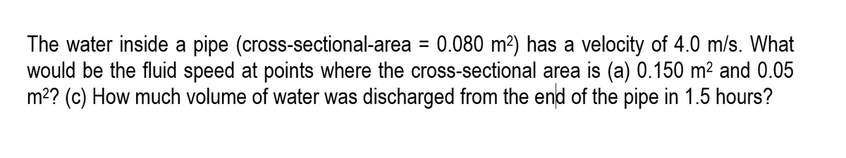 The water inside a pipe (cross-sectional-area = 0.080 m²) has a velocity of 4.0 m/s. What
would be the fluid speed at points where the cross-sectional area is (a) 0.150 m² and 0.05
m2? (c) How much volume of water was discharged from the end of the pipe in 1.5 hours?
