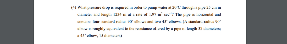 (4) What pressure drop is required in order to pump water at 20°C through a pipe 25 cm in
diameter and length 1234 m at a rate of 1.97 m² secl? The pipe is horizontal and
contains four standard-radius 90° elbows and two 45° elbows. (A standard-radius 90°
elbow is roughly equivalent to the resistance offered by a pipe of length 32 diameters;
a 45° elbow, 15 diameters)
