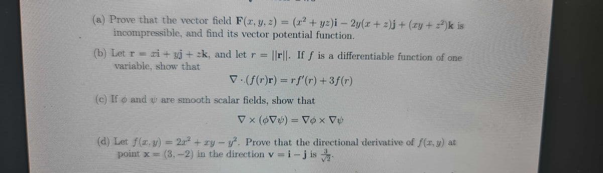 (a) Prove that the vector field F(x, y, z) = (x² + yz)i – 2y(x + z)j + (xy + z²)k is
incompressible, and find its vector potential function.
||r. If f is a differentiable function of one
(b) Let r = ri + yj + zk, and let r
variable, show that
▼ · (ƒ(r)r) = rf'(r) +3ƒ(r)
(c) If o and u are smooth scalar fields, show that
▼ × (6V) = ▼¢ × Vv
Vox
(d) Let f(1, y) = 2r² + xy - y². Prove that the directional derivative of f(x, y) at
point x = (3,-2) in the direction v=i-jis.