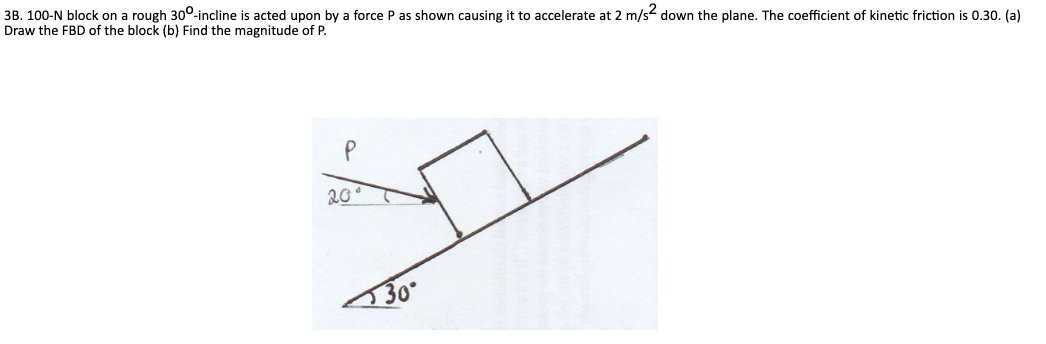3B. 100-N block on a rough 30°-incline is acted upon by a force P as shown causing it to accelerate at 2 m/s2 down the plane. The coefficient of kinetic friction is 0.30. (a)
Draw the FBD of the block (b) Find the magnitude of P.
20°
30°
