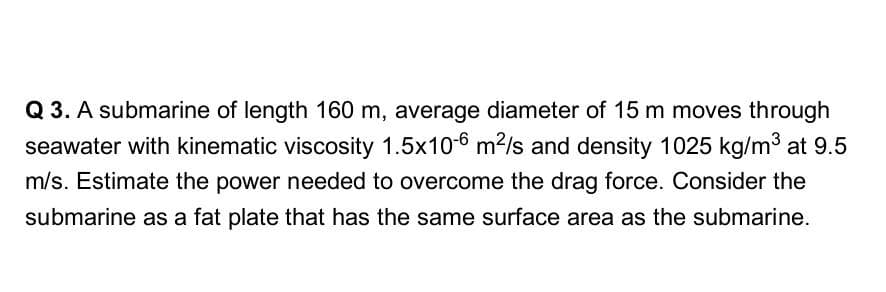 Q 3. A submarine of length 160 m, average diameter of 15 m moves through
seawater with kinematic viscosity 1.5x10-6 m²/s and density 1025 kg/m3 at 9.5
m/s. Estimate the power needed to overcome the drag force. Consider the
submarine as a fat plate that has the same surface area as the submarine.
