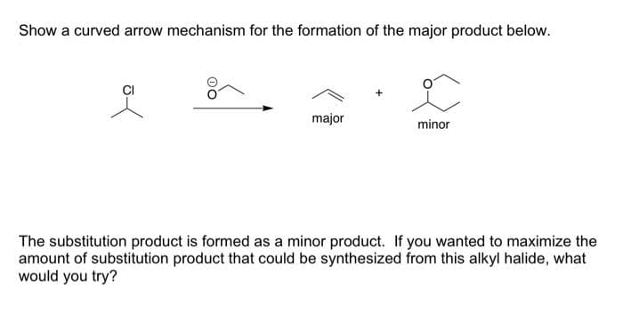 Show a curved arrow mechanism for the formation of the major product below.
major
minor
The substitution product is formed as a minor product. If you wanted to maximize the
amount of substitution product that could be synthesized from this alkyl halide, what
would you try?
