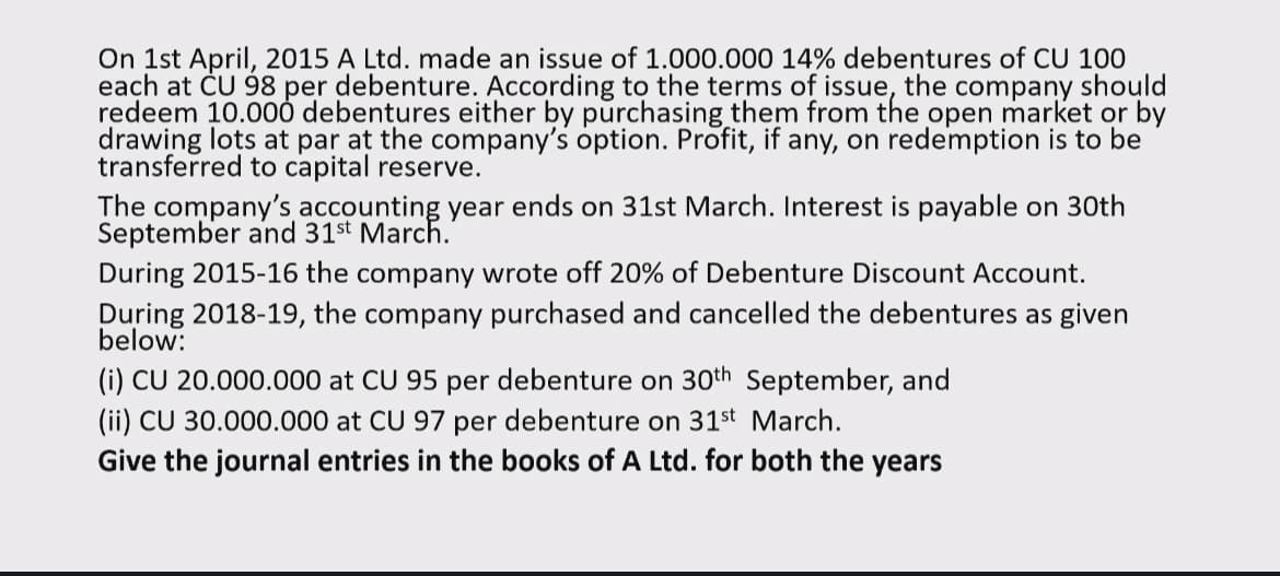 On 1st April, 2015 A Ltd. made an issue of 1.000.000 14% debentures of CU 100
each at CU 98 per debenture. According to the terms of issue, the company should
redeem 10.000 debentures either by purchasing them from the open market or by
drawing lots at par at the company's option. Profit, if any, on redemption is to be
transferred to capital reserve.
The company's accounting year ends on 31st March. Interest is payable on 30th
September and 31st March.
During 2015-16 the company wrote off 20% of Debenture Discount Account.
During 2018-19, the company purchased and cancelled the debentures as given
below:
(i) CU 20.000.000 at CU 95 per debenture on 30th September, and
(ii) CU 30.000.000 at CU 97 per debenture on 31st March.
Give the journal entries in the books of A Ltd. for both the years