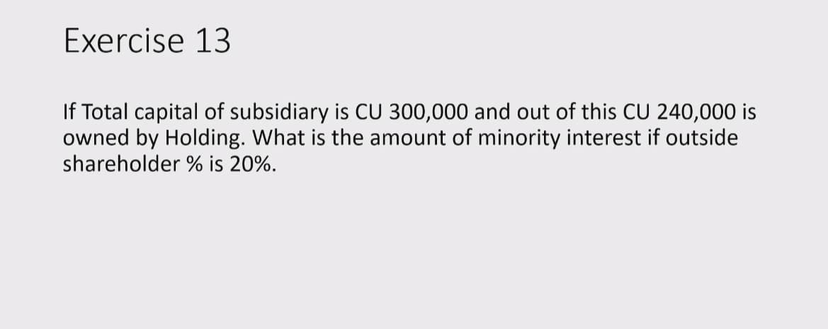 Exercise 13
If Total capital of subsidiary is CU 300,000 and out of this CU 240,000 is
owned by Holding. What is the amount of minority interest if outside
shareholder % is 20%.