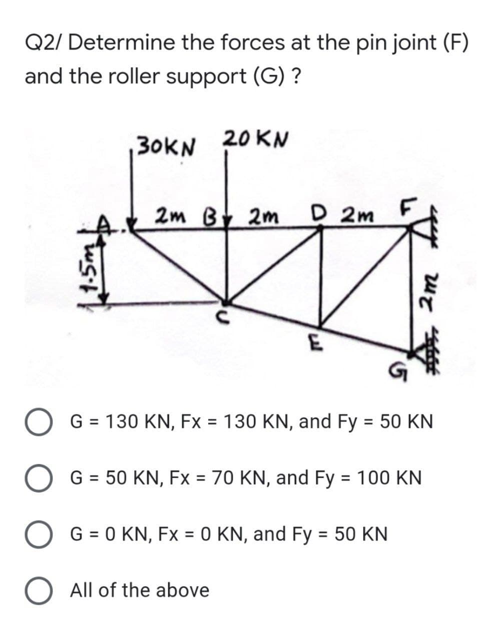 Q2/ Determine the forces at the pin joint (F)
and the roller support (G) ?
30KN 20 KN
2m Bt 2m
D 2m
F
G = 130 KN, Fx = 130 KN, and Fy = 50 KN
%3D
G = 50 KN, Fx = 70 KN, and Fy = 100 KN
%3D
%D
O G = 0 KN, Fx = 0 KN, and Fy = 50 KN
O All of the above
2m

