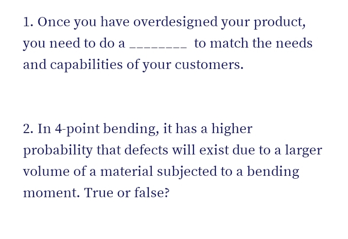 1. Once you have overdesigned your product,
you need to do a
to match the needs
and capabilities of your customers.
2. In 4-point bending, it has a higher
probability that defects will exist due to a larger
volume of a material subjected to a bending
moment. True or false?
