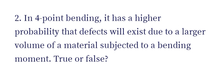 2. In 4-point bending, it has a higher
probability that defects will exist due to a larger
volume of a material subjected to a bending
moment. True or false?
