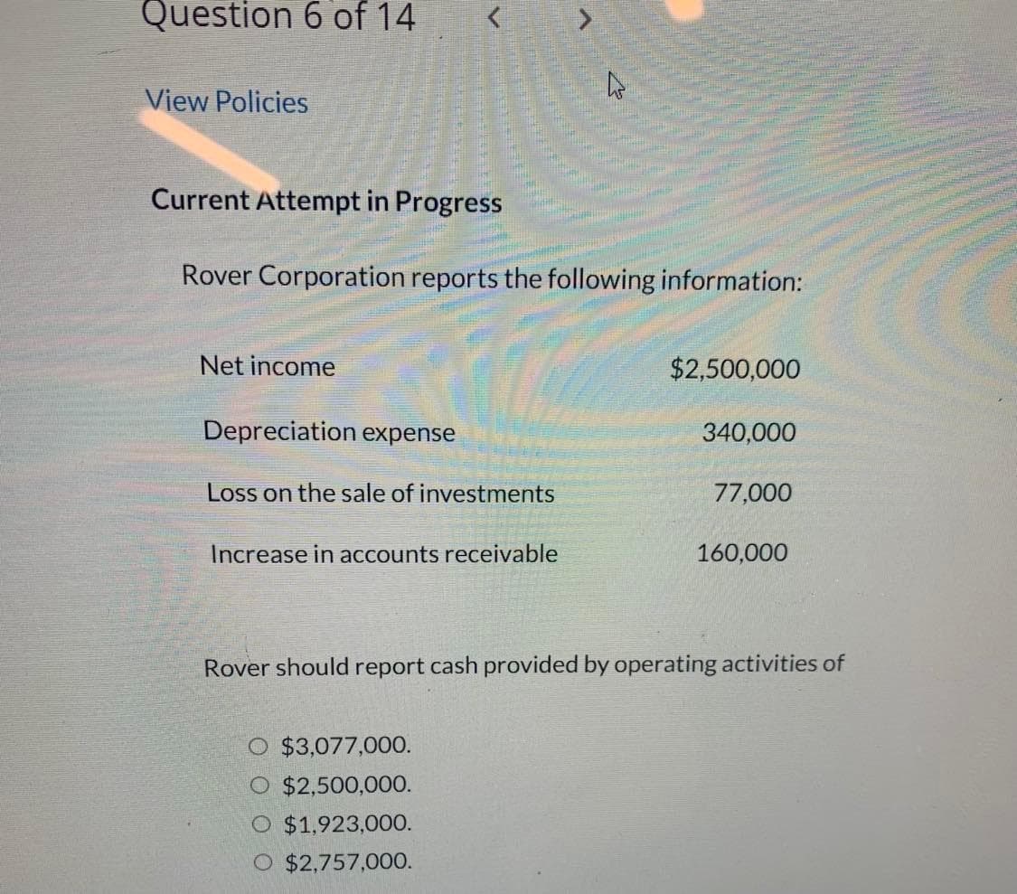 Question 6 of 14
View Policies
Current Attempt in Progress
Rover Corporation reports the following information:
Net income
Depreciation expense
Loss on the sale of investments
Increase in accounts receivable
$2,500,000
O $3,077,000.
O $2,500,000.
O $1,923,000.
O $2,757,000.
340,000
77,000
160,000
Rover should report cash provided by operating activities of