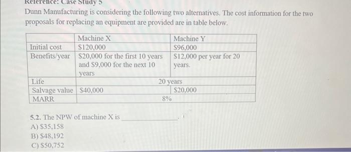 Reference: Case Study S
Dunn Manufacturing is considering the following two alternatives. The cost information for the two
proposals for replacing an equipment are provided are in table below.
Initial cost
Benefits/year
Machine X
$120,000
$20,000 for the first 10 years
and $9,000 for the next 10
years
Life
Salvage value $40,000
MARR
5.2. The NPW of machine X is
A) $35,158
B) $48,192
C) $50,752
Machine Y
$96,000
$12,000 per year for 20
years.
20 years
8%
$20,000