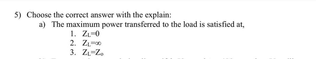 5) Choose the correct answer with the explain:
a) The maximum power transferred to the load is satisfied at,
1. ZL=0
2. ZL=x
3. ZL=Z.
F00
