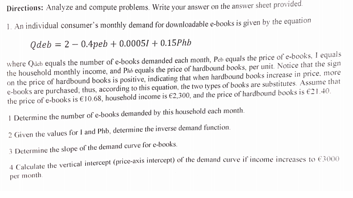 Directions: Analyze and compute problems. Write your answer on the answer sheet provided.
1. An individual consumer's monthly demand for downloadable e-books is given by the equation
Qdeb
20.4peb +0.00051 +0.15Phb
where Queb equals the number of e-books demanded each month, Peb equals the price of e-books, I equals
the household monthly income, and Phb equals the price of hardbound books, per unit. Notice that the sign
on the price of hardbound books is positive, indicating that when hardbound books increase in price, more
e-books are purchased; thus, according to this equation, the two types of books are substitutes. Assume that
the price of e-books is €10.68, household income is €2,300, and the price of hardbound books is €21.40.
I Determine the number of e-books demanded by this household each month.
2 Given the values for I and Phb, determine the inverse demand function.
3 Determine the slope of the demand curve for e-books.
4 Calculate the vertical intercept (price-axis intercept) of the demand curve if income increases to €3000
per month.