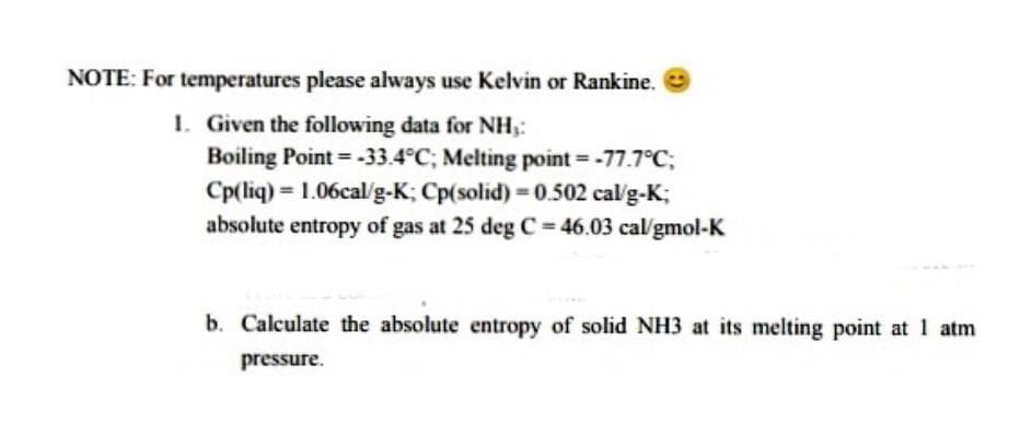 NOTE: For temperatures please always use Kelvin or Rankine.
1. Given the following data for NH,:
Boiling Point = -33.4°C; Melting point = -77.7°C;
Cp(liq) = 1.06cal/g-K; Cp(solid) = 0.502 cal'g-K;
absolute entropy of gas at 25 deg C = 46.03 cal/gmol-K
b. Calculate the absolute entropy of solid NH3 at its melting point at 1 atm
pressure.
