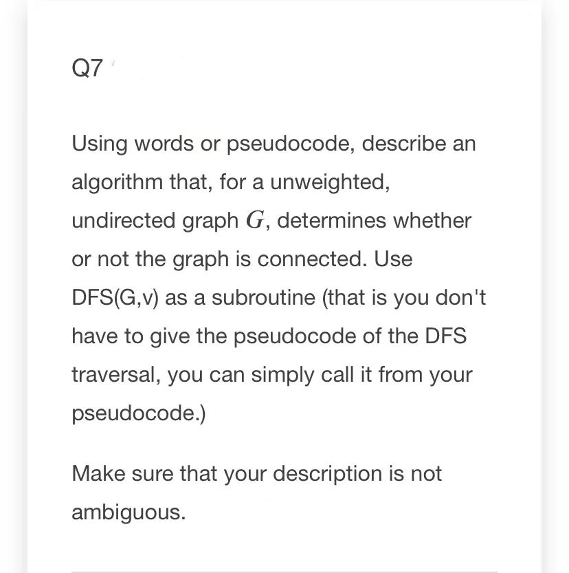 Q7
Using words or pseudocode, describe an
algorithm that, for a unweighted,
undirected graph G, determines whether
or not the graph is connected. Use
DFS(G,v) as a subroutine (that is you don't
have to give the pseudocode of the DFS
traversal, you can simply call it from your
pseudocode.)
Make sure that your description is not
ambiguous.
