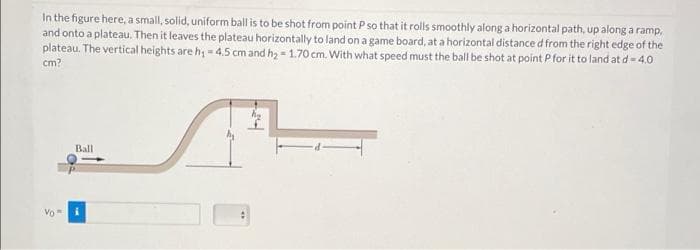 In the figure here, a small, solid, uniform ball is to be shot from point P so that it rolls smoothly along a horizontal path, up along a ramp,
and onto a plateau. Then it leaves the plateau horizontally to land on a game board, at a horizontal distance d from the right edge of the
plateau. The vertical heights are h; = 4.5 cm and hy - 1.70 cm. With what speed must the ball be shot at point P for it to land at d= 4.0
cm?
Ball
Vo"

