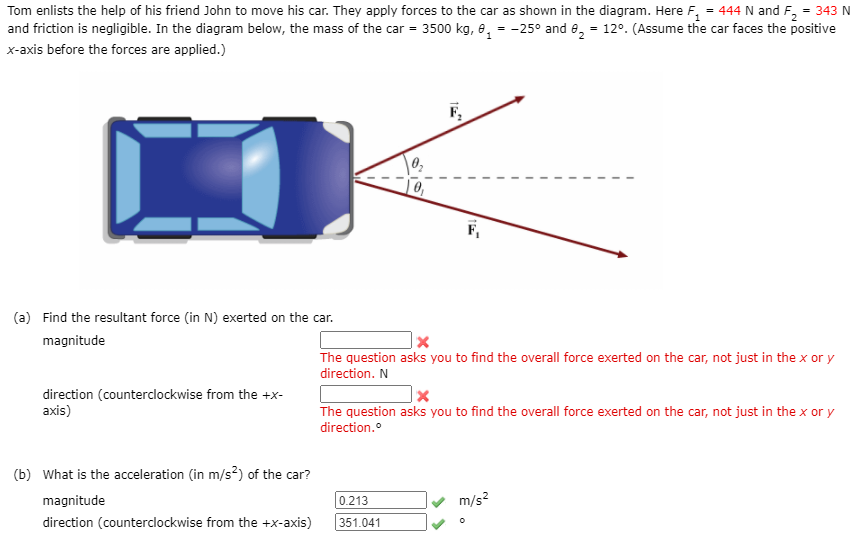 Tom enlists the help of his friend John to move his car. They apply forces to the car as shown in the diagram. Here F, = 444 N and F, = 343 N
and friction is negligible. In the diagram below, the mass of the car = 3500 kg, e, = -25° and e, = 12°. (Assume the car faces the positive
x-axis before the forces are applied.)
F,
(a) Find the resultant force (in N) exerted on the car.
magnitude
The question asks you to find the overall force exerted on the car, not just in the x or y
direction. N
direction (counterclockwise from the +x-
axis)
The question asks you to find the overall force exerted on the car, not just in the x or y
direction.
(b) What is the acceleration (in m/s²) of the car?
magnitude
0.213
m/s?
direction (counterclockwise from the +x-axis)
351.041
