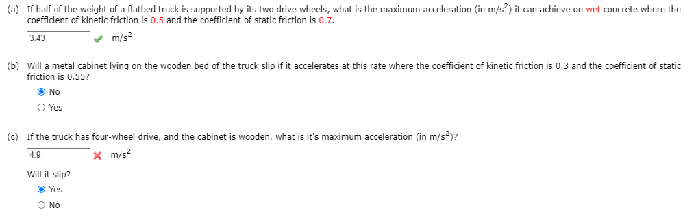 (a) If half of the weight of a flatbed truck is supported by its two drive wheels, what is the maximum acceleration (in m/s?) it can achieve on wet concrete where the
coefficient of kinetic friction is 0.5 and the coefficient of static friction is 0.7.
3.43
m/s?
(b) Will a metal cabinet lying on the wooden bed of the truck slip if it accelerates at this rate where the coefficient of kinetic friction is 0.3 and the coefficient of static
friction is 0.55?
O No
O Yes
(c) If the truck has four-wheel drive, and the cabinet is wooden, what is it's maximum acceleration (in m/s²)?
4.9
x m/s2
Will it slip?
O Yes
O No
