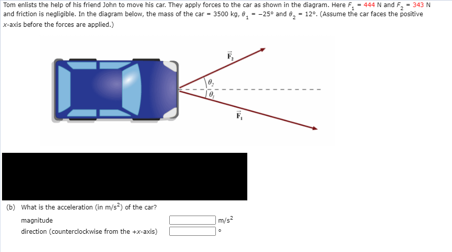 Tom enlists the help of his friend John to move his car. They apply forces to the car as shown in the diagram. Here F, = 444 N and F, = 343 N
and friction is negligible. In the diagram below, the mass of the car = 3500 kg, 8, = -25° and e, = 12°. (Assume the car faces the positive
x-axis before the forces are applied.)
F,
F,
(b) What is the acceleration (in m/s?) of the car?
magnitude
m/s?
direction (counterclockwise from the +x-axis)
