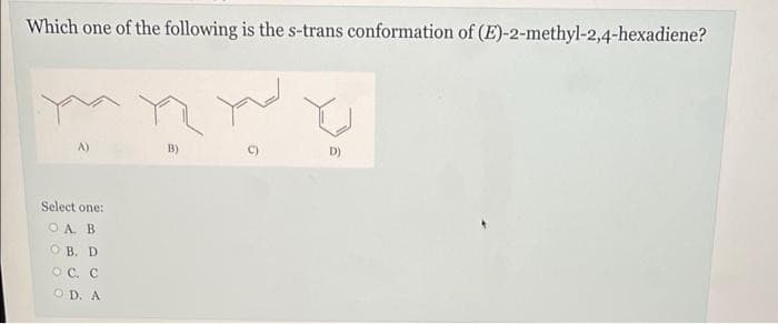 Which one of the following is the s-trans conformation of (E)-2-methyl-2,4-hexadiene?
A)
Select one:
OA. B
OB. D
OC. C
OD. A
n
B)
C)