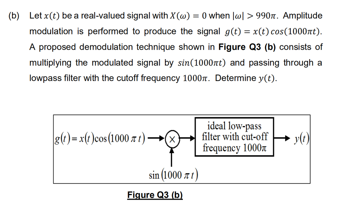 (b) Let x(t) be a real-valued signal with X (w) = 0 when |w| > 990n. Amplitude
modulation is performed to produce the signal g(t) = x(t) cos(1000nt).
A proposed demodulation technique shown in Figure Q3 (b) consists of
multiplying the modulated signal by sin(1000nt) and passing through a
lowpass filter with the cutoff frequency 1000. Determine y(t).
ideal low-pass
filter with cut-off
frequency 1000r
g(?)= x(t )cos(1000 z t)→(x
y(t)
sin (1000 x t)
Figure Q3 (b)
