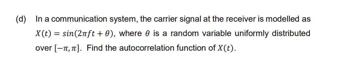 (d) In a communication system, the carrier signal at the receiver is modelled as
X(t) = sin(2nft + 0), where 0 is a random variable uniformly distributed
over [-n, 1]. Find the autocorrelation function of X(t).
