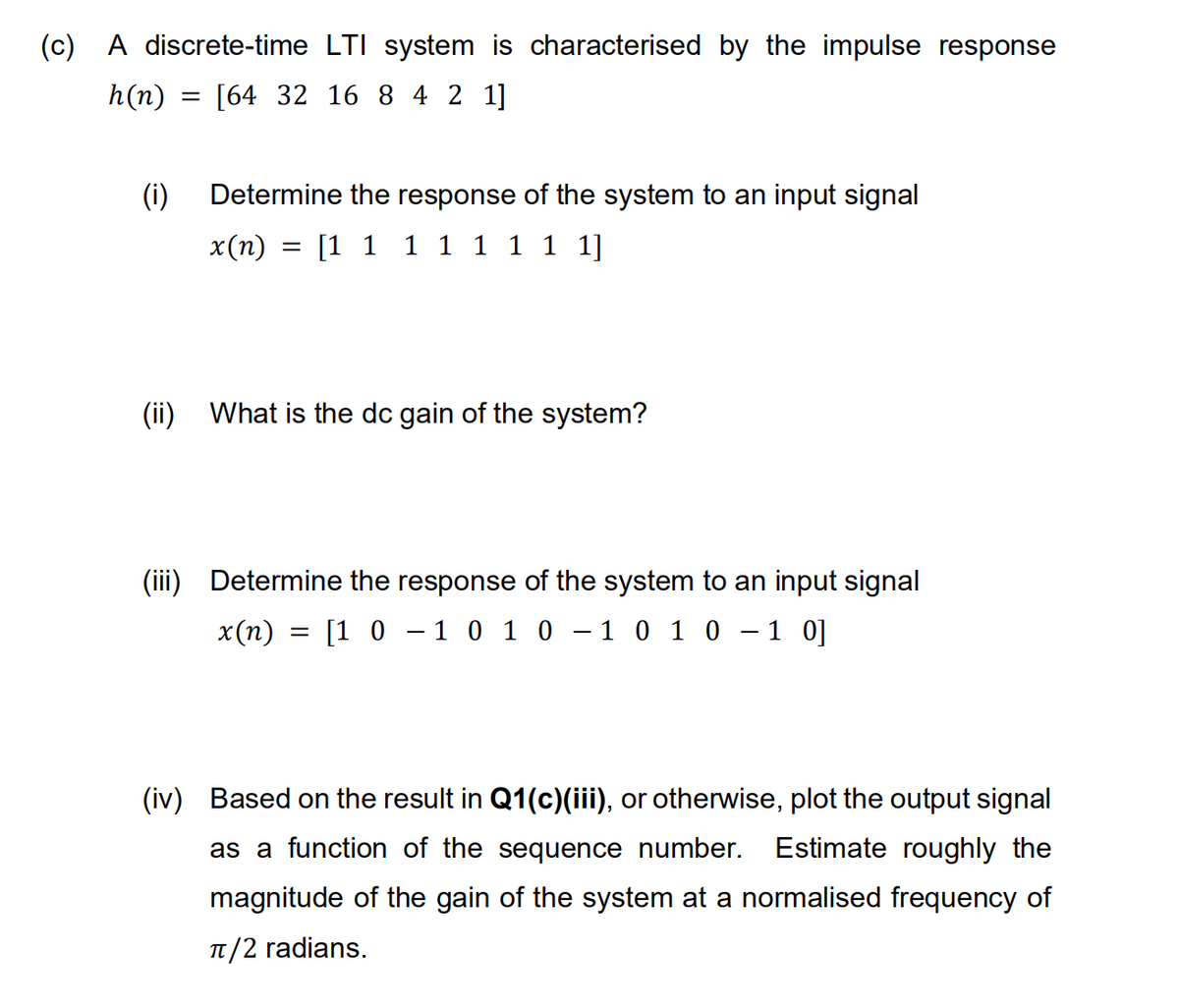 (c) A discrete-time LTI system is characterised by the impulse response
h(n)
[64 32 16 8 4 2 1]
(i)
Determine the response of the system to an input signal
x(n) = [1 1 1 1 1 1 1 1]
(ii)
What is the dc gain of the system?
(iii) Determine the response of the system to an input signal
x (п)
[1 0 - 1 0 1 0 - 1 0 1 0
- 1 0]
(iv) Based on the result in Q1(c)(iii), or otherwise, plot the output signal
as a function
the sequence number. Estimate roughly the
magnitude of the gain of the system at a normalised frequency of
T/2 radians.
