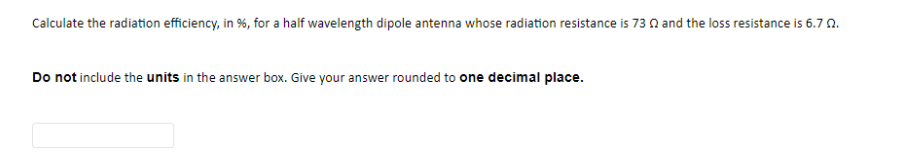 Calculate the radiation efficiency, in %, for a half wavelength dipole antenna whose radiation resistance is 73 A and the loss resistance is 6.7 A.
Do not include the units in the answer box. Give your answer rounded to one decimal place.
