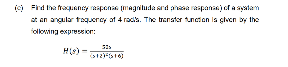 (c) Find the frequency response (magnitude and phase response) of a system
at an angular frequency of 4 rad/s. The transfer function is given by the
following expression:
50s
H(s)
(s+2)²(s+6)
