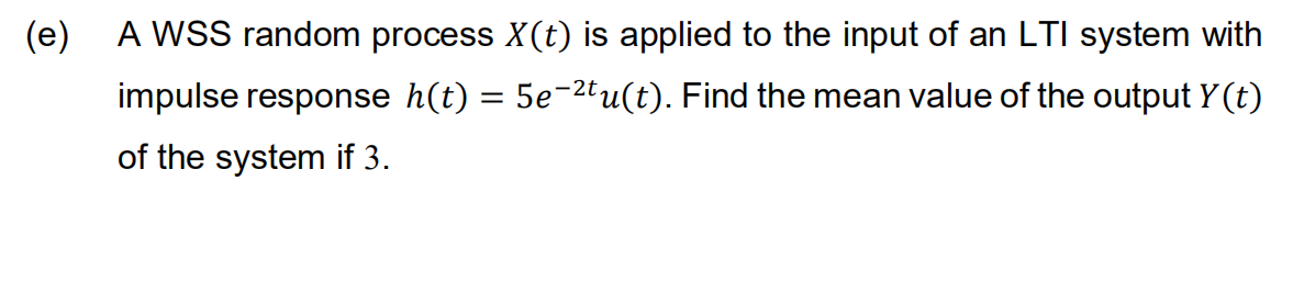(e)
A WSS random process X(t) is applied to the input of an LTI system with
impulse response h(t) = 5e-2tu(t). Find the mean value of the output Y(t)
of the system if 3.
