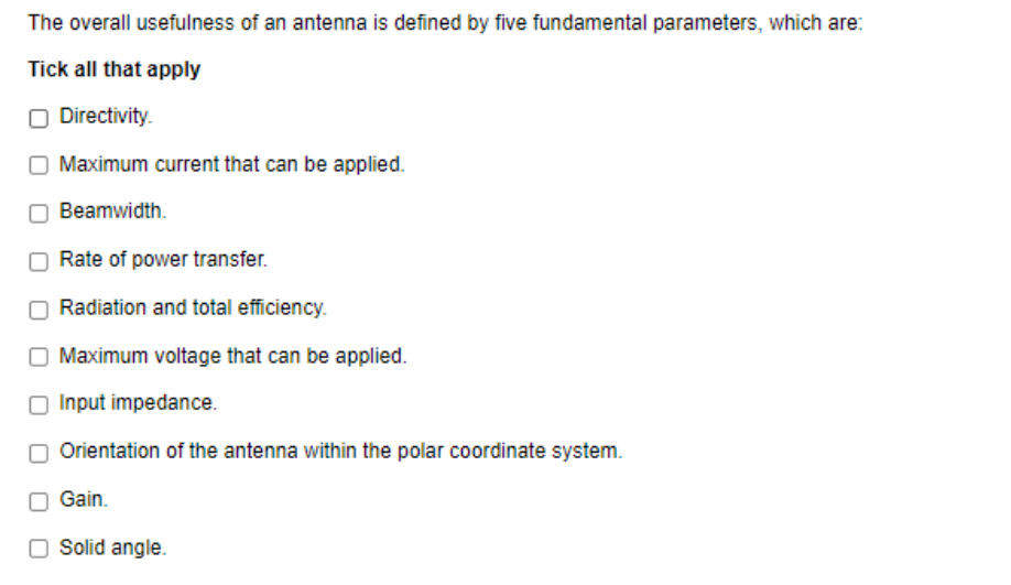 The overall usefulness of an antenna is defined by five fundamental parameters, which are:
Tick all that apply
O Directivity.
O Maximum current that can be applied.
Beamwidth.
Rate of power transfer.
O Radiation and total efficiency.
O Maximum voltage that can be applied.
O Input impedance.
Orientation of the antenna within the polar coordinate system.
Gain.
O Solid angle.
