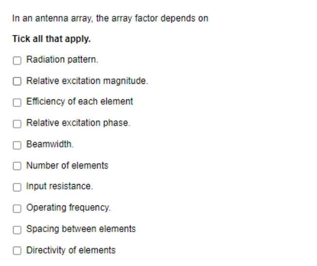 In an antenna array, the array factor depends on
Tick all that apply.
O Radiation pattern.
O Relative excitation magnitude.
Efficiency of each element
O Relative excitation phase.
Beamwidth.
Number of elements
Input resistance.
O Operating frequency.
O Spacing between elements
O Directivity of elements
