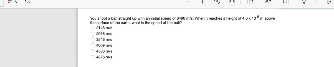 You shoot a ball straight up with an initial speed of 8490 m/s. When
the surface of the earth, what is the speed of the ball?
O 2146 m/s
reaches a height of 4.0 x 10 6 m above
O 2956 m/s
O 3546 m/s
4009 m/s
4588 m/s
O 4876 m/s
