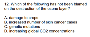 12. Which of the following has not been blamed
on the destruction of the ozone layer?
A. damage to crops
B. increased number of skin cancer cases
C. genetic mutations
D. increasing global CO2 concentrations
