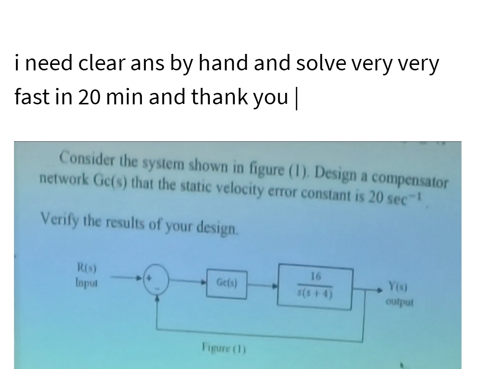 i need clear ans by hand and solve very very
fast in 20 min and thank you |
Consider the system shown in figure (1). Design a compensator
network Ge(s) that the static velocity error constant is 20 sec-¹
Verify the results of your design.
R(s)
Input
Ge(s)
Figure (1)
16
Y(s)
output