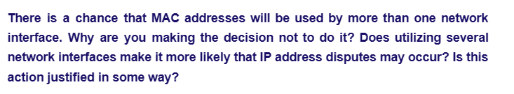 There is a chance that MAC addresses will be used by more than one network
interface. Why are you making the decision not to do it? Does utilizing several
network interfaces make it more likely that IP address disputes may occur? Is this
action justified in some way?