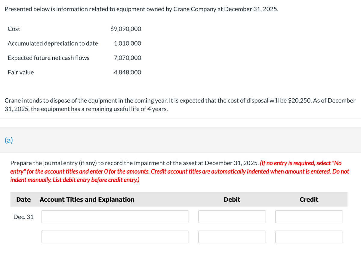 Presented below is information related to equipment owned by Crane Company at December 31, 2025.
Cost
Accumulated depreciation to date
Expected future net cash flows
Fair value
(a)
$9,090,000
1,010,000
Crane intends to dispose of the equipment in the coming year. It is expected that the cost of disposal will be $20,250. As of December
31, 2025, the equipment has a remaining useful life of 4 years.
7,070,000
4,848,000
Dec. 31
Prepare the journal entry (if any) to record the impairment of the asset at December 31, 2025. (If no entry is required, select "No
entry" for the account titles and enter O for the amounts. Credit account titles are automatically indented when amount is entered. Do not
indent manually. List debit entry before credit entry.)
Date Account Titles and Explanation
Debit
Credit