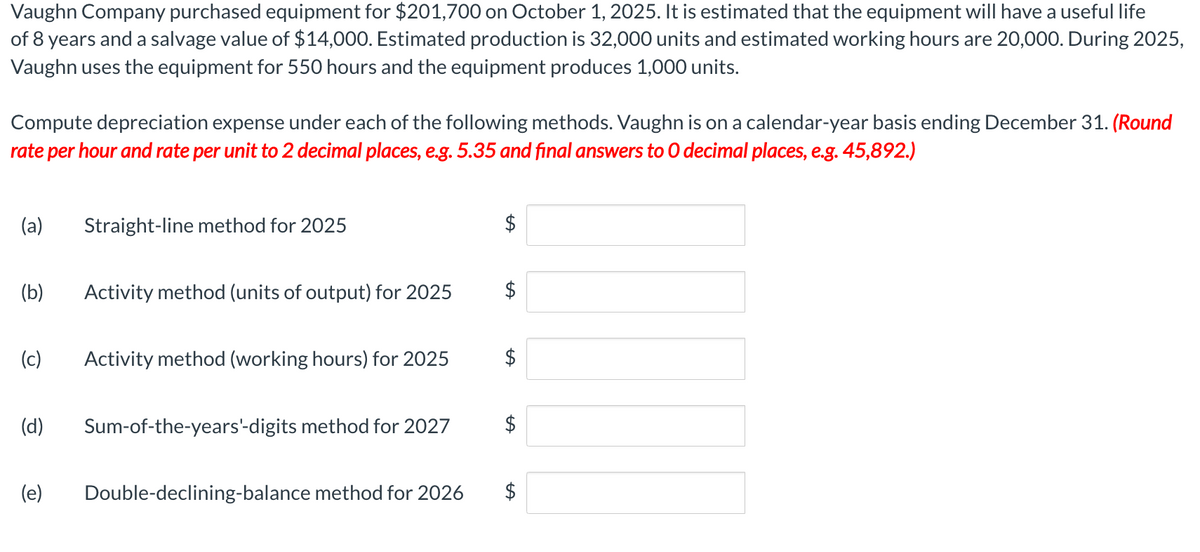 Vaughn Company purchased equipment for $201,700 on October 1, 2025. It is estimated that the equipment will have a useful life
of 8 years and a salvage value of $14,000. Estimated production is 32,000 units and estimated working hours are 20,000. During 2025,
Vaughn uses the equipment for 550 hours and the equipment produces 1,000 units.
Compute depreciation expense under each of the following methods. Vaughn is on a calendar-year basis ending December 31. (Round
rate per hour and rate per unit to 2 decimal places, e.g. 5.35 and final answers to O decimal places, e.g. 45,892.)
(a)
(b)
(d)
Straight-line method for 2025
(c) Activity method (working hours) for 2025
(e)
Activity method (units of output) for 2025
Sum-of-the-years'-digits method for 2027
Double-declining-balance method for 2026
$
$
$
$