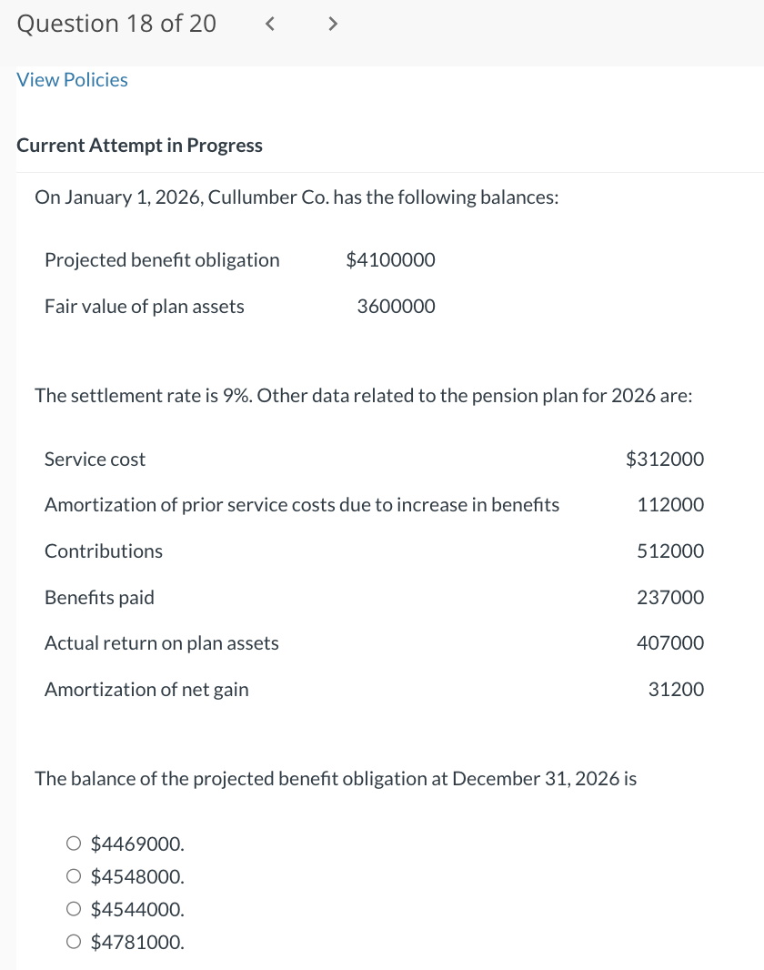 Question 18 of 20
View Policies
<
Current Attempt in Progress
On January 1, 2026, Cullumber Co. has the following balances:
Projected benefit obligation
Fair value of plan assets
Service cost
>
The settlement rate is 9%. Other data related to the pension plan for 2026 are:
Benefits paid
Actual return on plan assets
Amortization of net gain
$4100000
O $4469000.
O $4548000.
O $4544000.
O $4781000.
3600000
Amortization of prior service costs due to increase in benefits
Contributions
$312000
112000
512000
237000
The balance of the projected benefit obligation at December 31, 2026 is
407000
31200