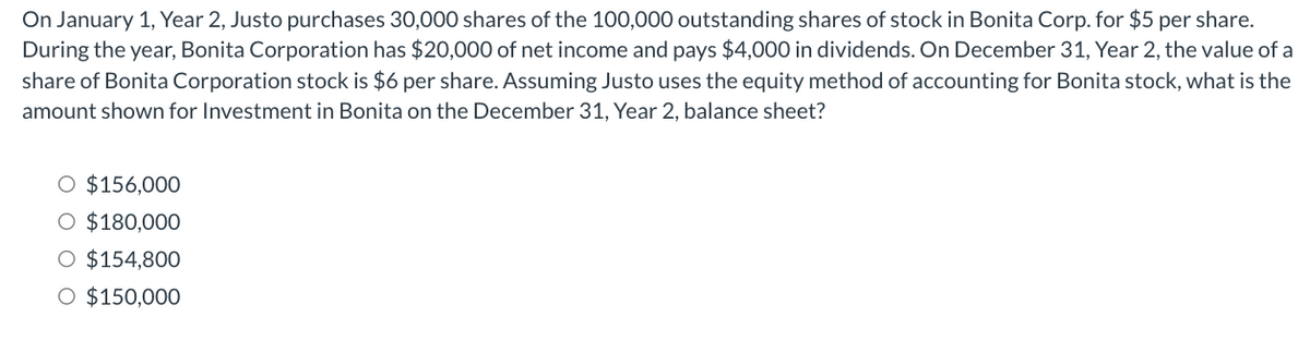On January 1, Year 2, Justo purchases 30,000 shares of the 100,000 outstanding shares of stock in Bonita Corp. for $5 per share.
During the year, Bonita Corporation has $20,000 of net income and pays $4,000 in dividends. On December 31, Year 2, the value of a
share of Bonita Corporation stock is $6 per share. Assuming Justo uses the equity method of accounting for Bonita stock, what is the
amount shown for Investment in Bonita on the December 31, Year 2, balance sheet?
$156,000
O $180,000
O $154,800
O $150,000