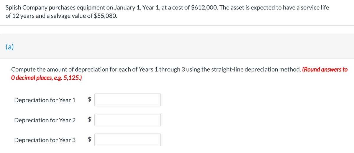 Splish Company purchases equipment on January 1, Year 1, at a cost of $612,000. The asset is expected to have a service life
of 12 years and a salvage value of $55,080.
(a)
Compute the amount of depreciation for each of Years 1 through 3 using the straight-line depreciation method. (Round answers to
O decimal places, e.g. 5,125.)
Depreciation for Year 1
Depreciation for Year 2
Depreciation for Year 3
$
$
$