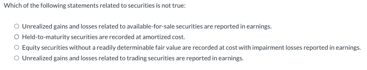 Which of the following statements related to securities is not true:
O Unrealized gains and losses related to available-for-sale securities are reported in earnings.
O Held-to-maturity securities are recorded at amortized cost.
O Equity securities without a readily determinable fair value are recorded at cost with impairment losses reported in earnings.
O Unrealized gains and losses related to trading securities are reported in earnings.