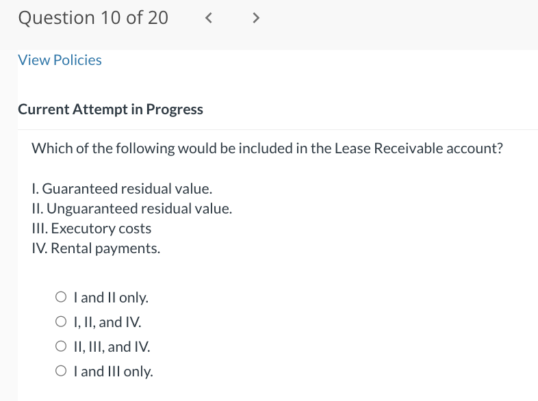 Question 10 of 20
View Policies
<
Current Attempt in Progress
Which of the following would be included in the Lease Receivable account?
I. Guaranteed residual value.
II. Unguaranteed residual value.
III. Executory costs
IV. Rental payments.
O I and II only.
O I, II, and IV.
O II, III, and IV.
O I and III only.
>